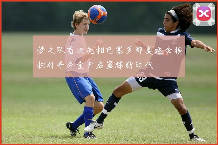 梦之队首次亮相巴塞罗那奥运会横扫对手夺金开启篮球新时代