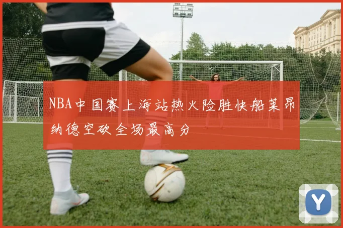 NBA中国赛上海站热火险胜快船莱昂纳德空砍全场最高分