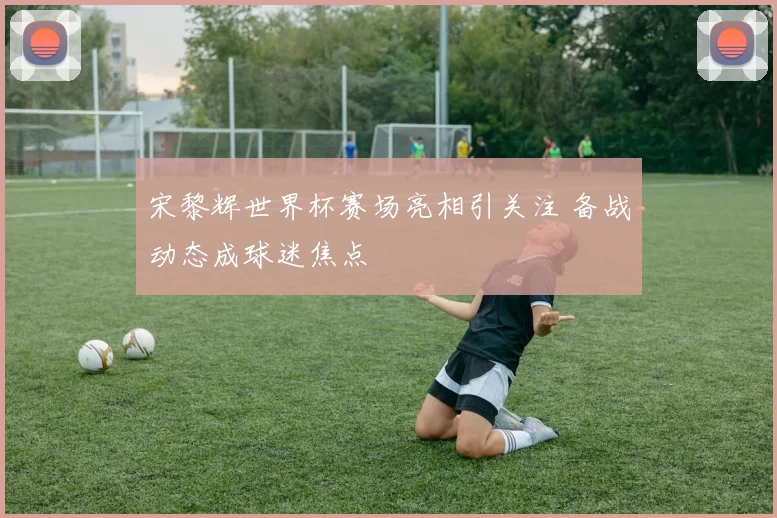宋黎辉世界杯赛场亮相引关注 备战动态成球迷焦点