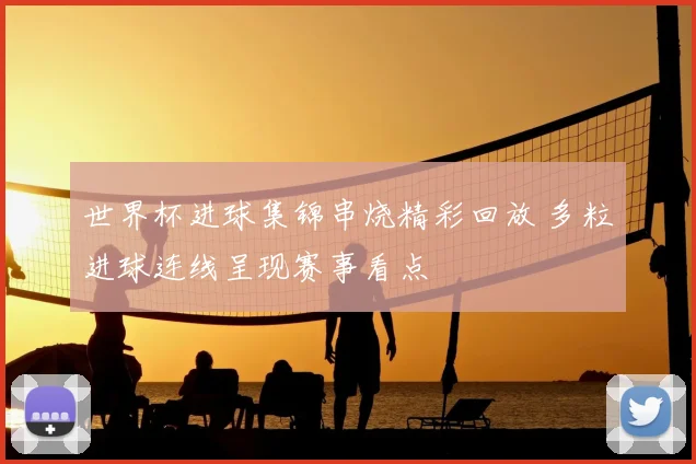 世界杯进球集锦串烧精彩回放 多粒进球连线呈现赛事看点