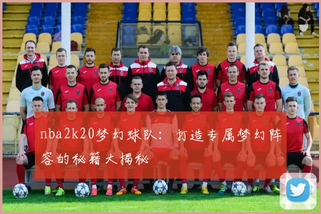 nba2k20梦幻球队：打造专属梦幻阵容的秘籍大揭秘